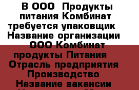 В ООО “Продукты питания Комбинат“ требуется упаковщик  › Название организации ­ ООО“Комбинат продукты Питания “ › Отрасль предприятия ­ Производство › Название вакансии ­ Упаковщик › Место работы ­ г.Калининград, ул.Дзержинского, 244 А  › Минимальный оклад ­ 18 000 - Калининградская обл., Калининград г. Работа » Вакансии   